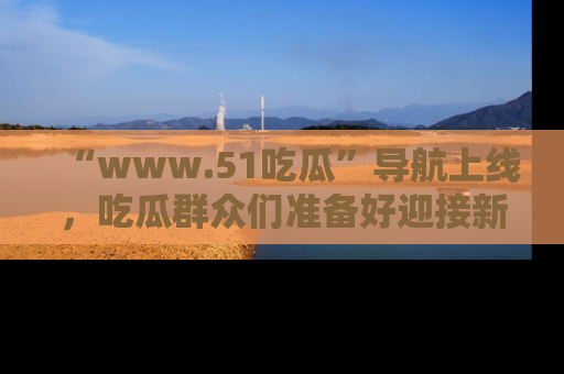 “www.51吃瓜”导航上线，吃瓜群众们准备好迎接新一波奇葩事件吗？