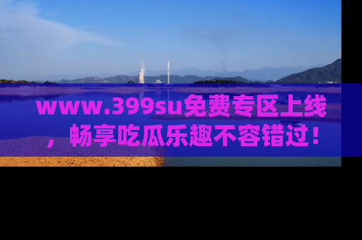 www.399su免费专区上线，畅享吃瓜乐趣不容错过！