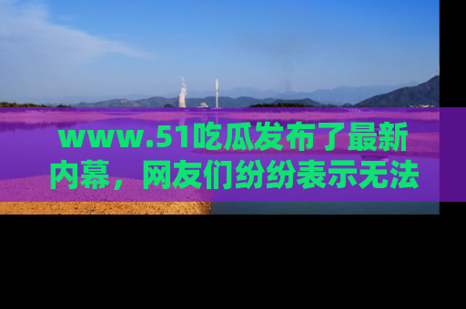 www.51吃瓜发布了最新内幕，网友们纷纷表示无法接受！
