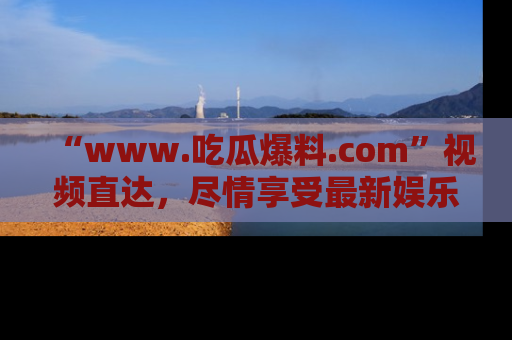 “www.吃瓜爆料.com”视频直达,尽情享受最新娱乐圈的吃瓜盛宴!