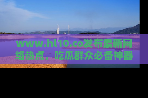 www.hl10.co发布最新网络热点，吃瓜群众必备神器