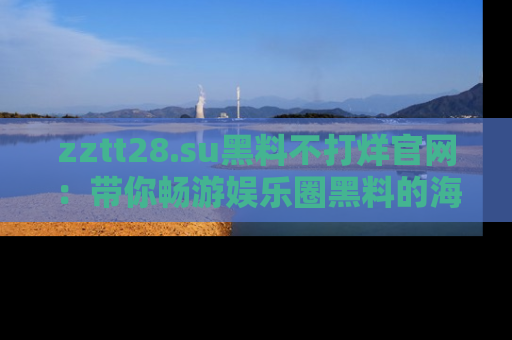 zztt28.su黑料不打烊官网：带你畅游娱乐圈黑料的海洋，掌握每一条最新消息