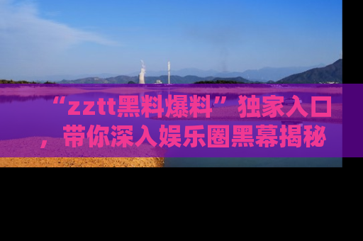 “zztt黑料爆料”独家入口,带你深入娱乐圈黑幕揭秘
