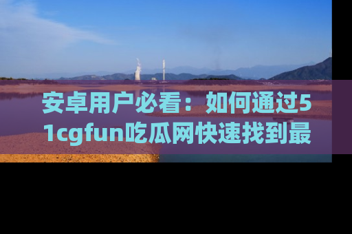 安卓用户必看：如何通过51cgfun吃瓜网快速找到最新链接？