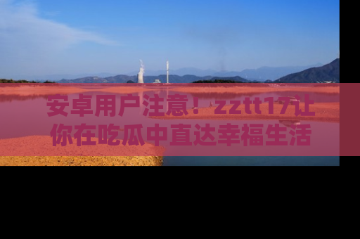 安卓用户注意！zztt17让你在吃瓜中直达幸福生活