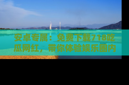 安卓专属：免费下载718吃瓜网红，带你体验娱乐圈内幕