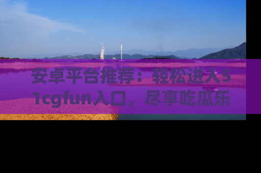 安卓平台推荐：轻松进入51cgfun入口，尽享吃瓜乐趣