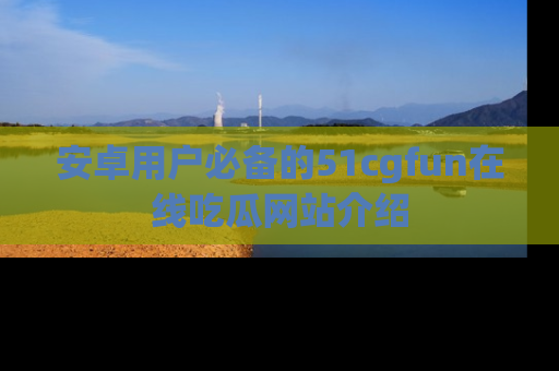 安卓用户必备的51cgfun在线吃瓜网站介绍