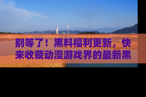 别等了！黑料福利更新，快来收藏动漫游戏界的最新黑料吧！