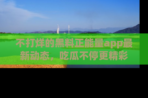 不打烊的黑料正能量app最新动态，吃瓜不停更精彩
