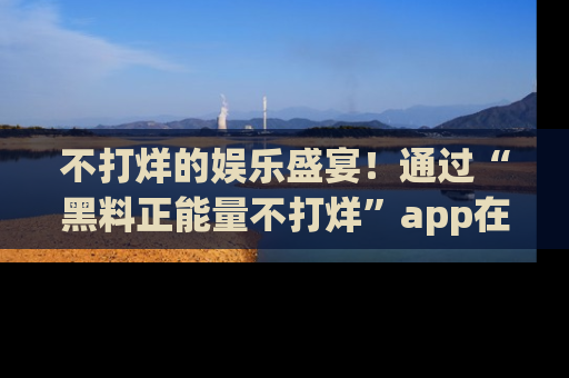 不打烊的娱乐盛宴！通过“黑料正能量不打烊”app在线观看最新内容，链接在此，不容错过！