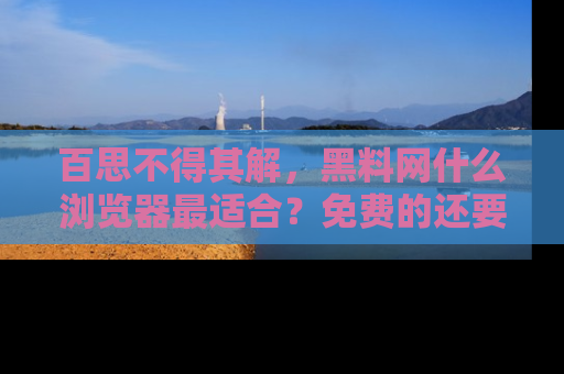 百思不得其解，黑料网什么浏览器最适合？免费的还要能吃瓜太难了！