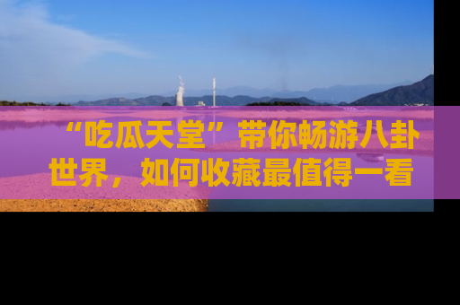 “吃瓜天堂”带你畅游八卦世界,如何收藏最值得一看的趣闻?