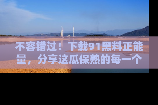 不容错过！下载91黑料正能量，分享这瓜保熟的每一个瞬间！