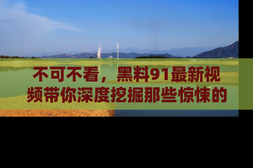 不可不看，黑料91最新视频带你深度挖掘那些惊悚的黑料内幕！