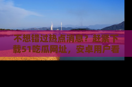 不想错过热点消息？赶紧下载51吃瓜网址，安卓用户看这边！