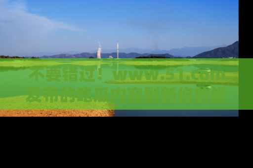 不要错过！www.51.com发布的吃瓜内容刷新你的娱乐认知