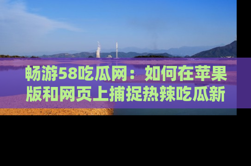 畅游58吃瓜网：如何在苹果版和网页上捕捉热辣吃瓜新闻？