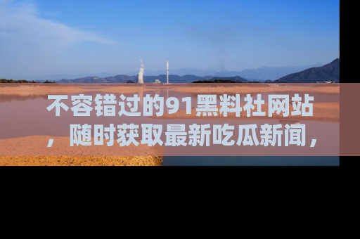 不容错过的91黑料社网站，随时获取最新吃瓜新闻，留意91黑料社的动态更新！
