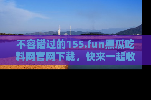 不容错过的155.fun黑瓜吃料网官网下载，快来一起收藏吃瓜新动态吧！