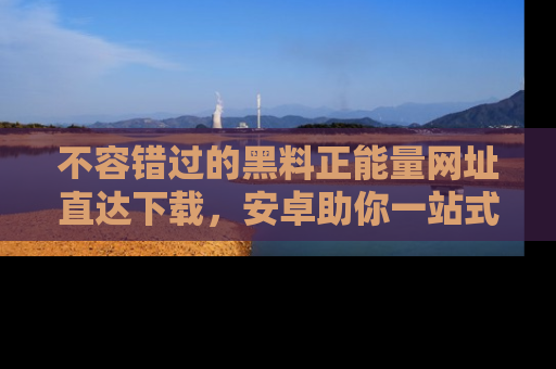 不容错过的黑料正能量网址直达下载，安卓助你一站式吃瓜体验！