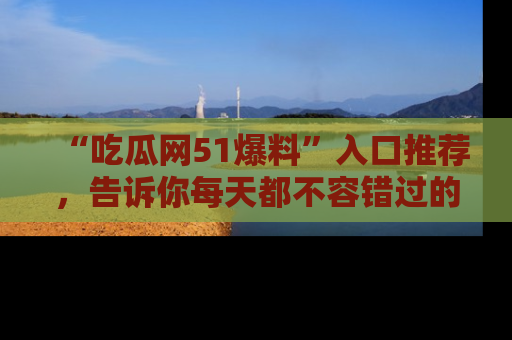 “吃瓜网51爆料”入口推荐，告诉你每天都不容错过的娱乐八卦！