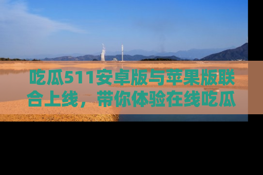 吃瓜511安卓版与苹果版联合上线，带你体验在线吃瓜新天地