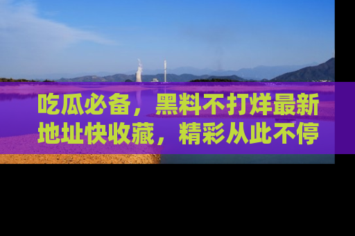 吃瓜必备，黑料不打烊最新地址快收藏，精彩从此不停！