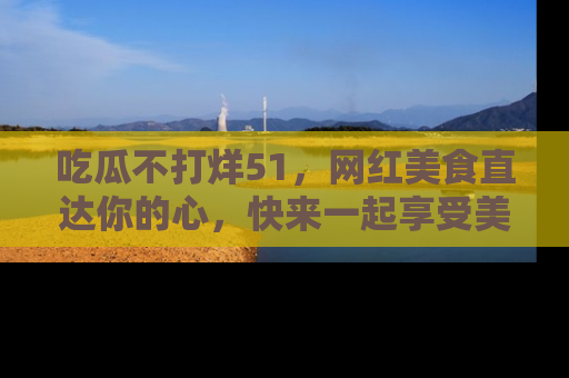 吃瓜不打烊51，网红美食直达你的心，快来一起享受美好时光！