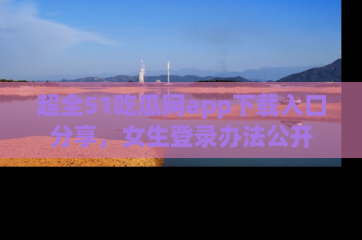 超全51吃瓜网app下载入口分享，女生登录办法公开