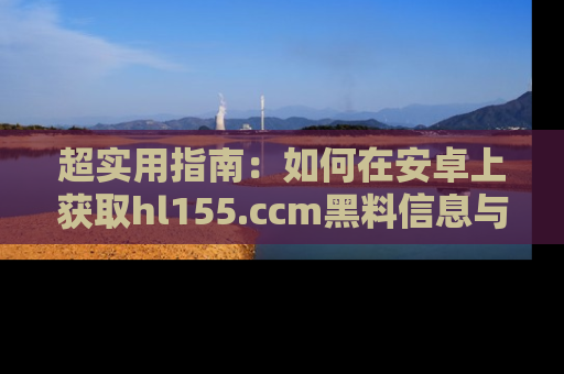 超实用指南：如何在安卓上获取hl155.ccm黑料信息与技巧