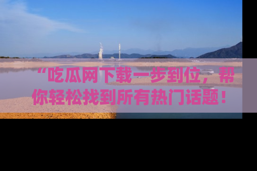 “吃瓜网下载一步到位，帮你轻松找到所有热门话题！”网址：www.chiguaw.com