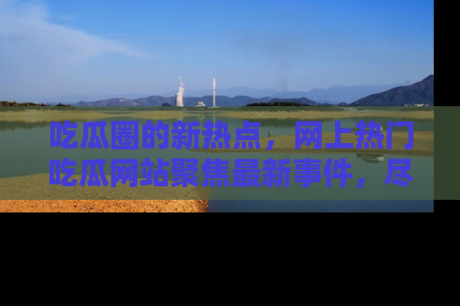 吃瓜圈的新热点，网上热门吃瓜网站聚焦最新事件，尽在吃瓜网站！
