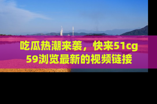 吃瓜热潮来袭，快来51cg59浏览最新的视频链接