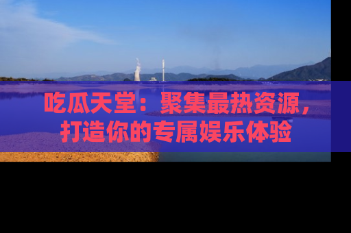 吃瓜天堂：聚集最热资源，打造你的专属娱乐体验