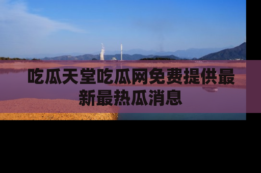 吃瓜天堂吃瓜网免费提供最新最热瓜消息