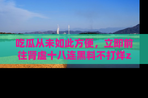 吃瓜从未如此方便，立即前往肾虚十八连黑料不打烊zzzttt，发现更多精彩，地址在这里！