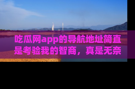 吃瓜网app的导航地址简直是考验我的智商，真是无奈！