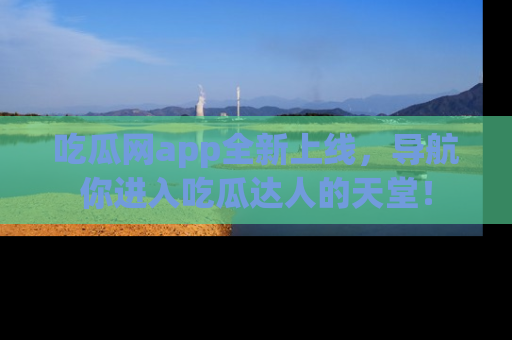 吃瓜网app全新上线，导航你进入吃瓜达人的天堂！