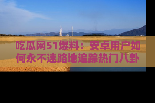 吃瓜网51爆料：安卓用户如何永不迷路地追踪热门八卦信息