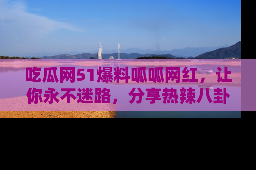 吃瓜网51爆料呱呱网红，让你永不迷路，分享热辣八卦速递！