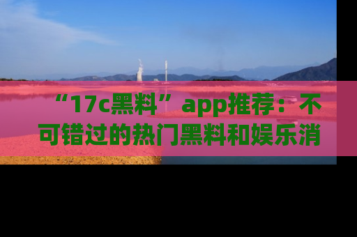“17c黑料”app推荐:不可错过的热门黑料和娱乐消息