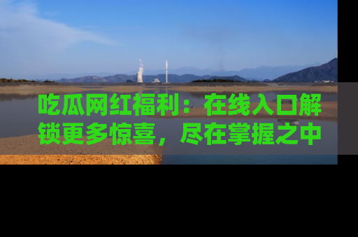 吃瓜网红福利：在线入口解锁更多惊喜，尽在掌握之中