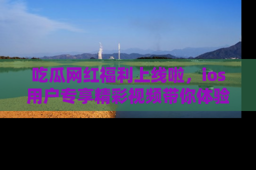 吃瓜网红福利上线啦，ios用户专享精彩视频带你体验乐趣！
