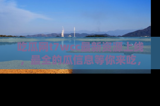 吃瓜网t7wcc最新资源上线，最全的瓜信息等你来吃，快来围观！