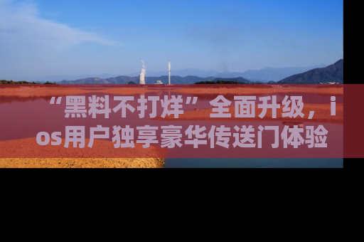 “黑料不打烊”全面升级，ios用户独享豪华传送门体验！