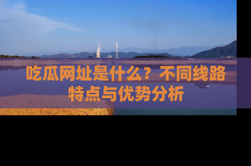 吃瓜网址是什么？不同线路特点与优势分析
