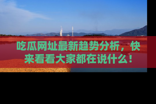 吃瓜网址最新趋势分析，快来看看大家都在说什么！