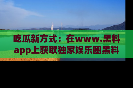吃瓜新方式：在www.黑料app上获取独家娱乐圈黑料信息