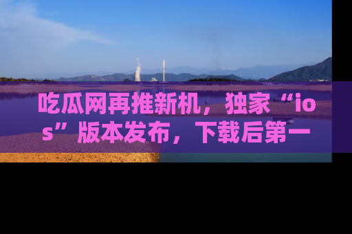吃瓜网再推新机，独家“ios”版本发布，下载后第一时间获取热点吃瓜信息！